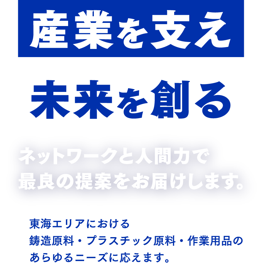 産業を支え未来を創る ネットワークと人間力で最良の提案をお届けします。 東海エリアにおける鋳造原料・プラスチック原料・作業用品のあらゆるニーズに応えます。
