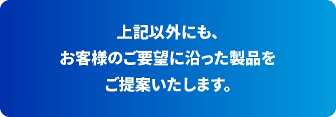 上記以外にも、お客様のご要望に沿った製品をご提案いたします。